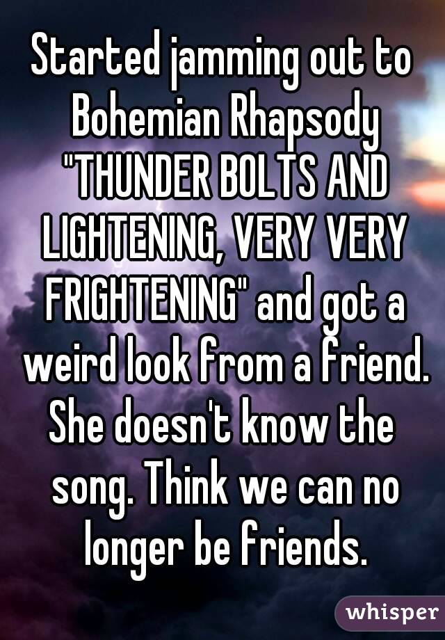 Started jamming out to Bohemian Rhapsody "THUNDER BOLTS AND LIGHTENING, VERY VERY FRIGHTENING" and got a weird look from a friend.
She doesn't know the song. Think we can no longer be friends.