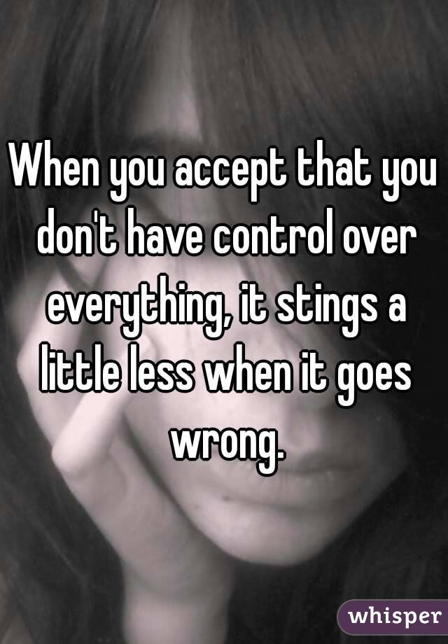 When you accept that you don't have control over everything, it stings a little less when it goes wrong.