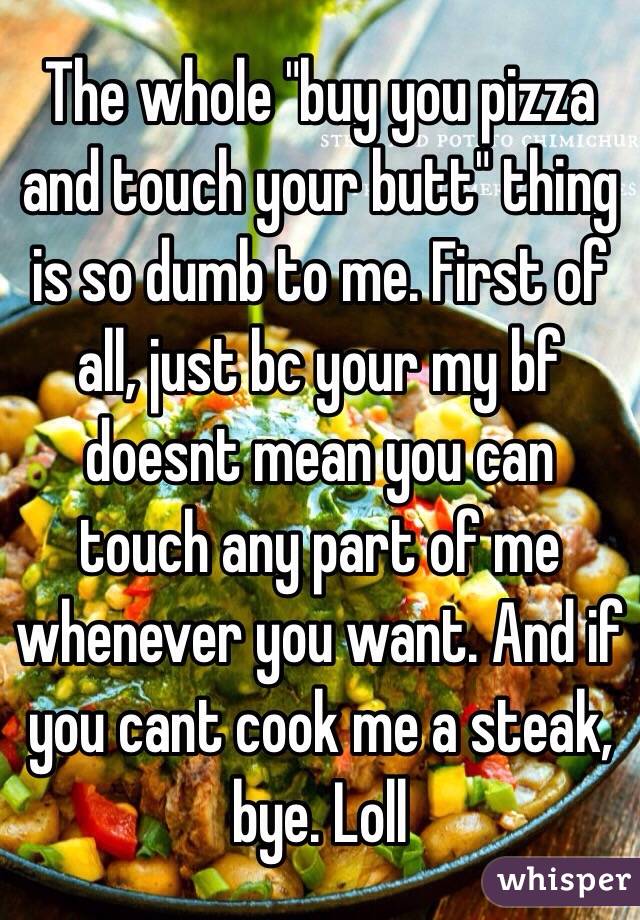 The whole "buy you pizza and touch your butt" thing is so dumb to me. First of all, just bc your my bf doesnt mean you can touch any part of me whenever you want. And if you cant cook me a steak, bye. Loll