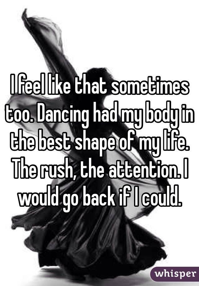 I feel like that sometimes too. Dancing had my body in the best shape of my life.
The rush, the attention. I would go back if I could.