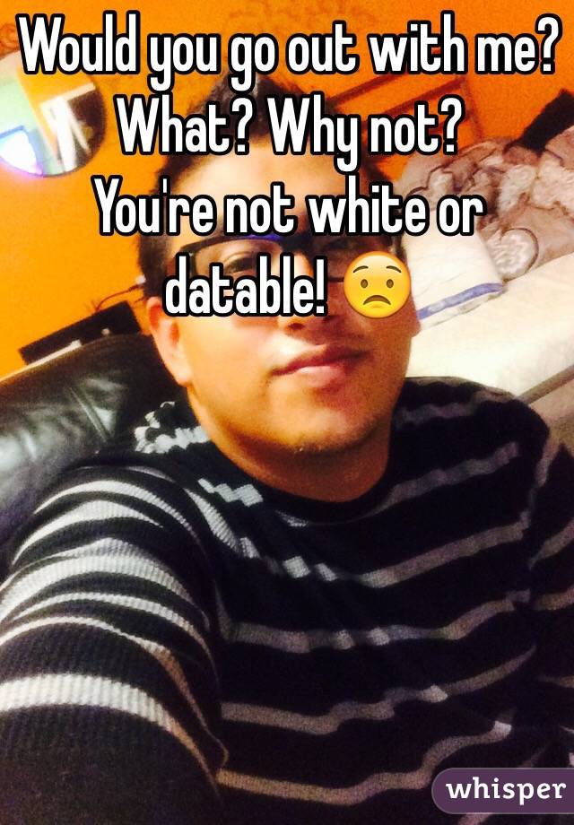 Would you go out with me? 
What? Why not?
You're not white or datable! 😟