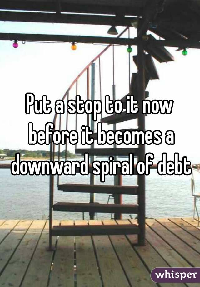 Put a stop to it now before it becomes a downward spiral of debt