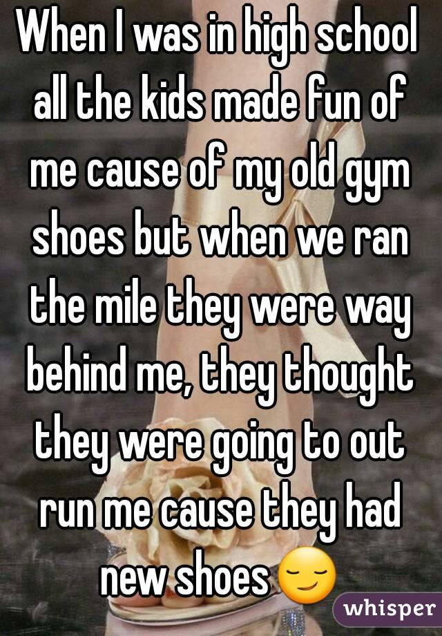 When I was in high school all the kids made fun of me cause of my old gym shoes but when we ran the mile they were way behind me, they thought they were going to out run me cause they had new shoes😏 