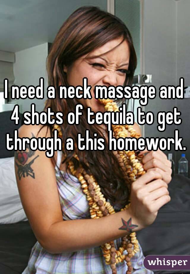 I need a neck massage and 4 shots of tequila to get through a this homework. 