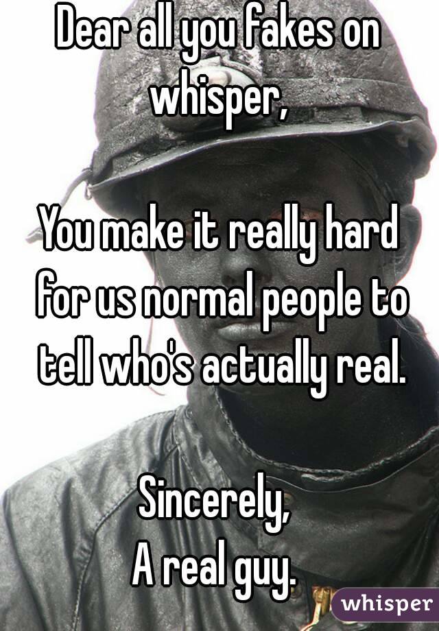 Dear all you fakes on whisper, 

You make it really hard for us normal people to tell who's actually real.

Sincerely, 
A real guy. 