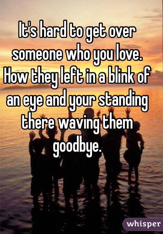 It's hard to get over someone who you love. How they left in a blink of an eye and your standing there waving them goodbye. 
