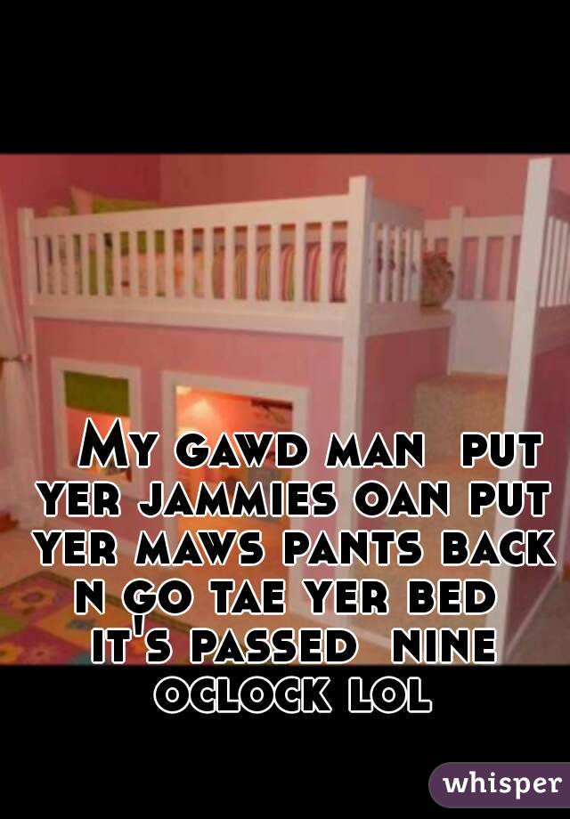    My gawd man  put yer jammies oan put yer maws pants back n go tae yer bed  it's passed  nine oclock lol