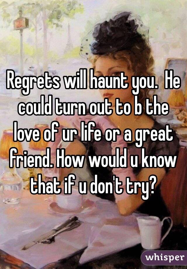 Regrets will haunt you.  He could turn out to b the love of ur life or a great friend. How would u know that if u don't try?