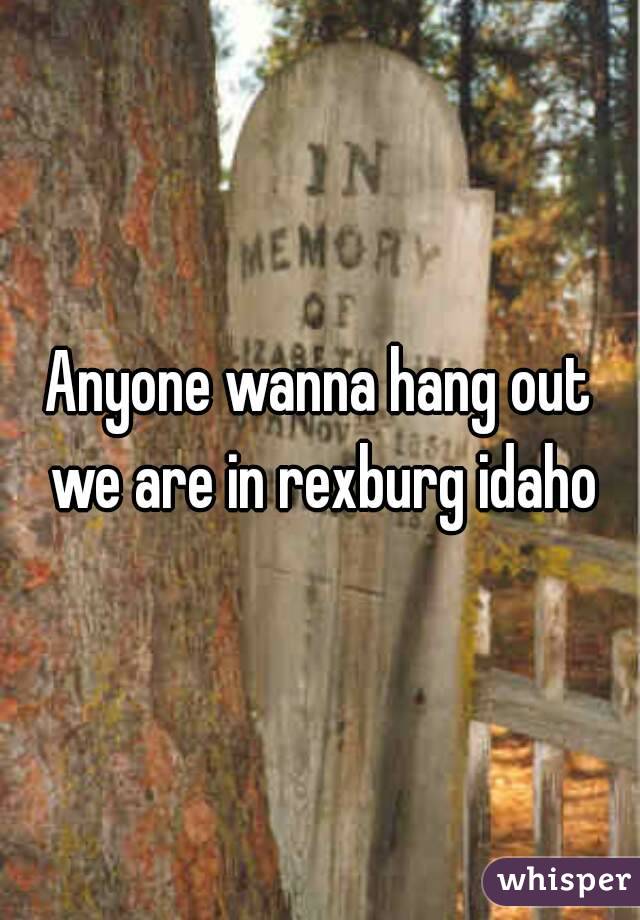 Anyone wanna hang out we are in rexburg idaho