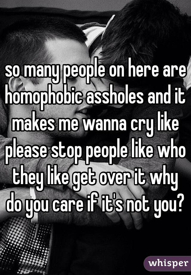 so many people on here are homophobic assholes and it makes me wanna cry like please stop people like who they like get over it why do you care if it's not you?