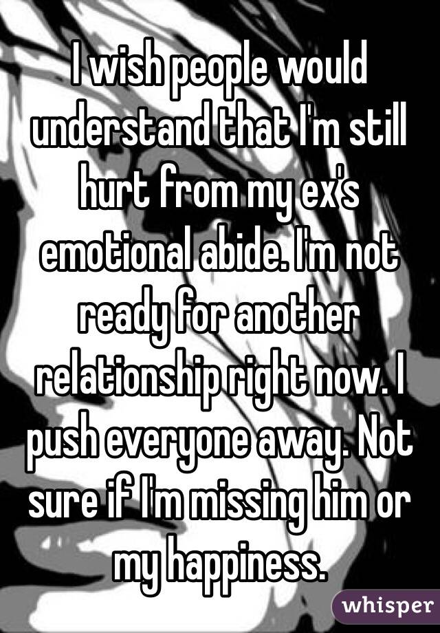 I wish people would understand that I'm still hurt from my ex's emotional abide. I'm not ready for another relationship right now. I push everyone away. Not sure if I'm missing him or my happiness. 