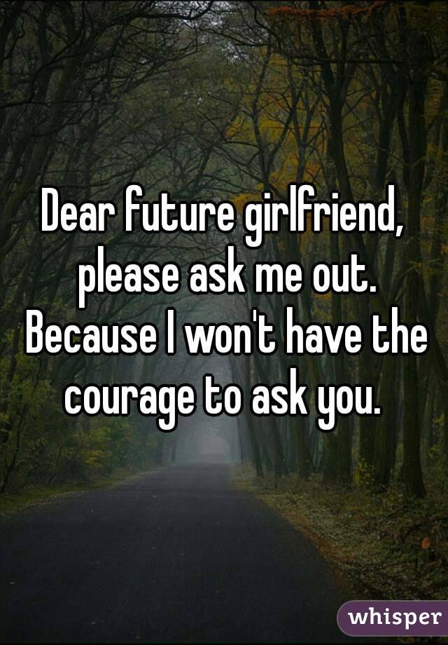 Dear future girlfriend, please ask me out. Because I won't have the courage to ask you. 