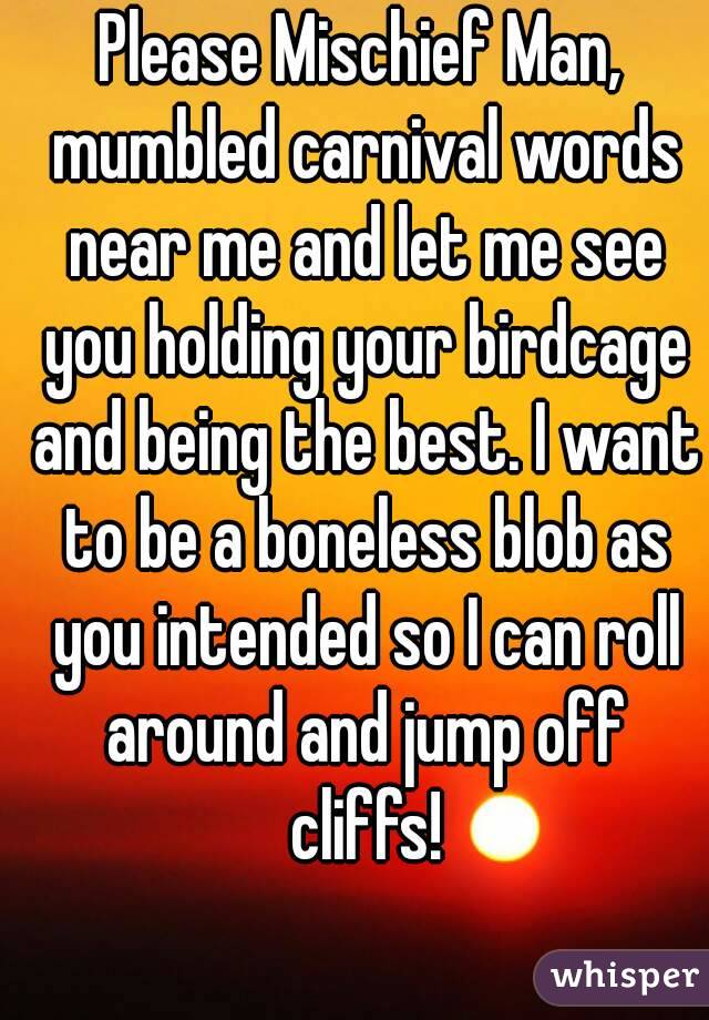 Please Mischief Man, mumbled carnival words near me and let me see you holding your birdcage and being the best. I want to be a boneless blob as you intended so I can roll around and jump off cliffs!