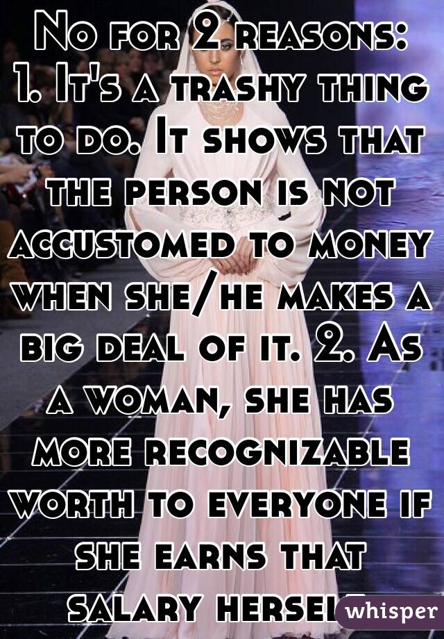 No for 2 reasons:
1. It's a trashy thing to do. It shows that the person is not accustomed to money when she/he makes a big deal of it. 2. As a woman, she has more recognizable worth to everyone if she earns that salary herself.