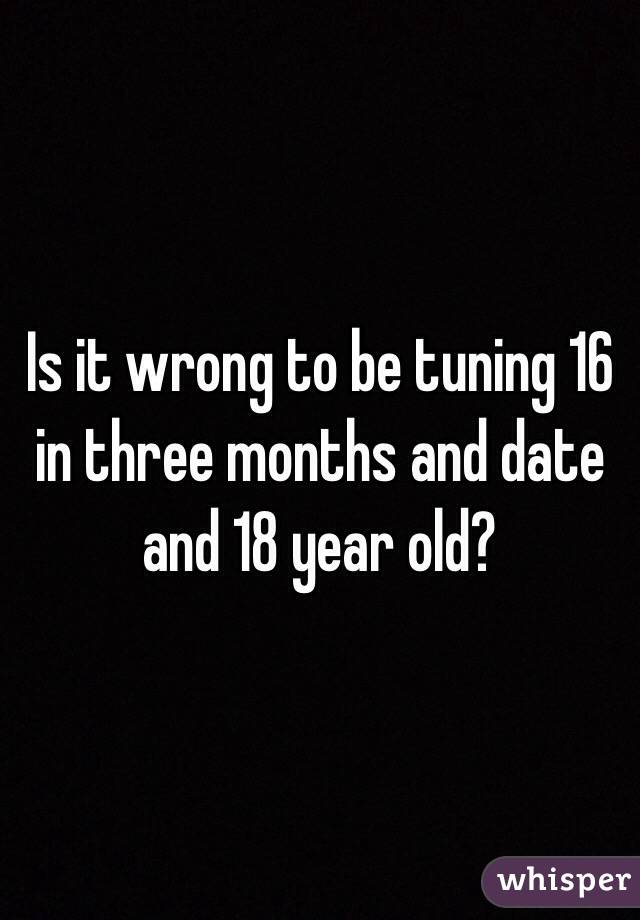Is it wrong to be tuning 16 in three months and date and 18 year old?