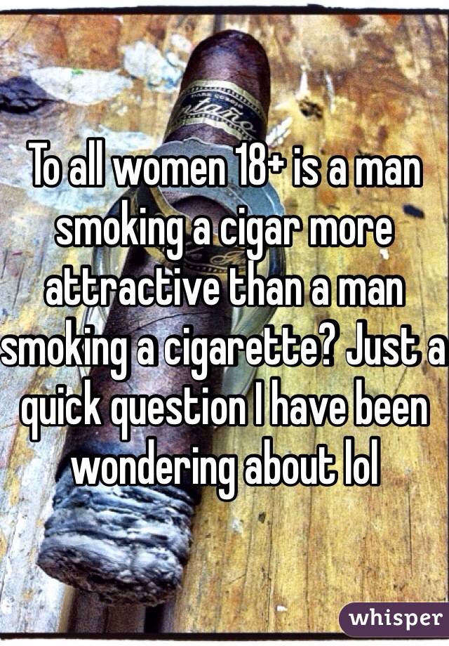 To all women 18+ is a man smoking a cigar more attractive than a man smoking a cigarette? Just a quick question I have been wondering about lol