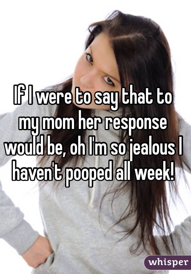 If I were to say that to 
my mom her response would be, oh I'm so jealous I haven't pooped all week!