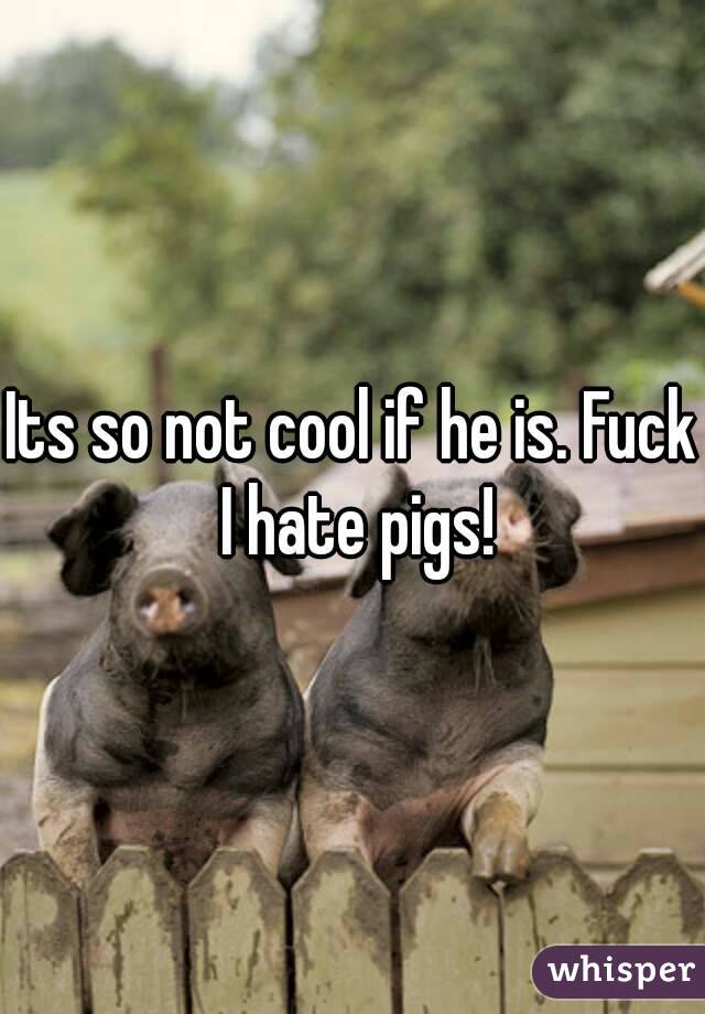 Its so not cool if he is. Fuck I hate pigs!