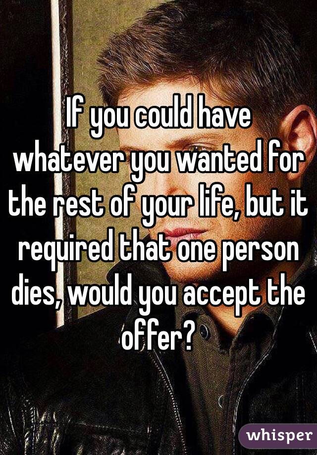 If you could have whatever you wanted for the rest of your life, but it required that one person dies, would you accept the offer?