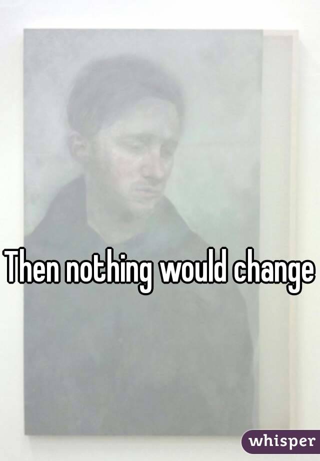 Then nothing would change