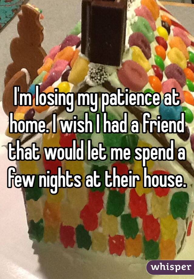 I'm losing my patience at home. I wish I had a friend that would let me spend a few nights at their house.
