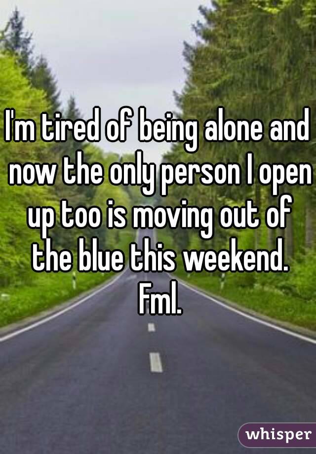I'm tired of being alone and now the only person I open up too is moving out of the blue this weekend. Fml.