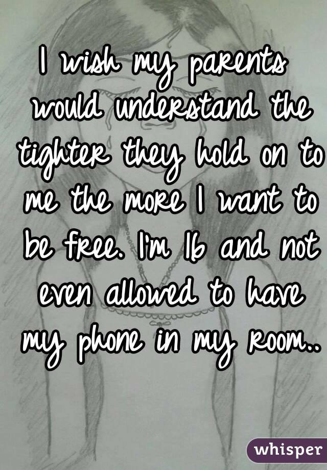 I wish my parents would understand the tighter they hold on to me the more I want to be free. I'm 16 and not even allowed to have my phone in my room.. 