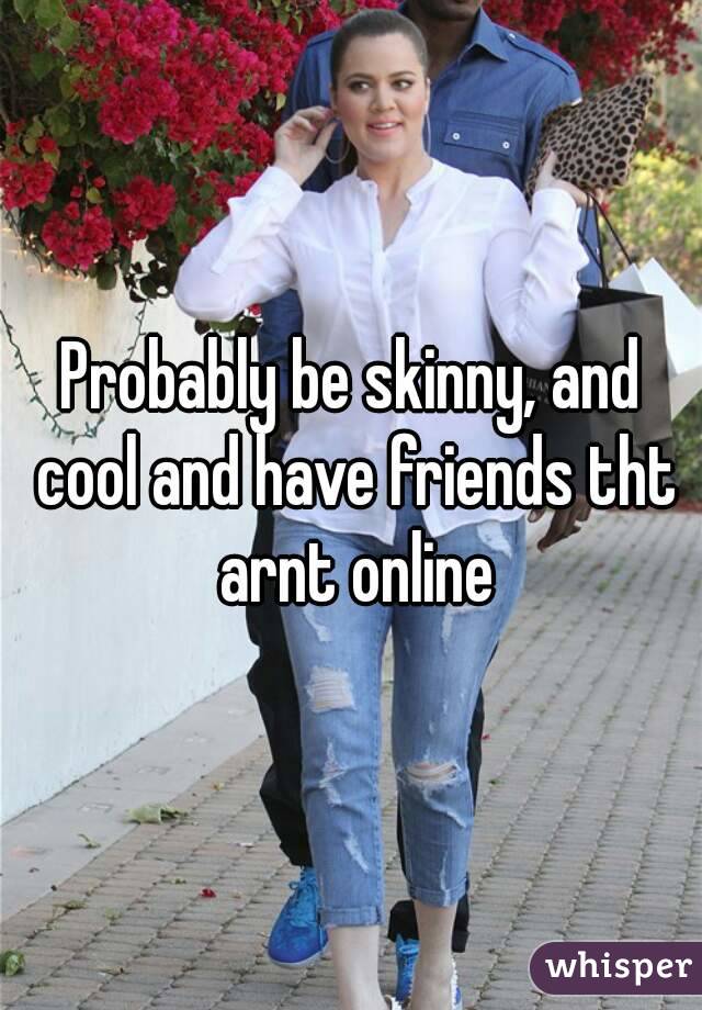 Probably be skinny, and cool and have friends tht arnt online