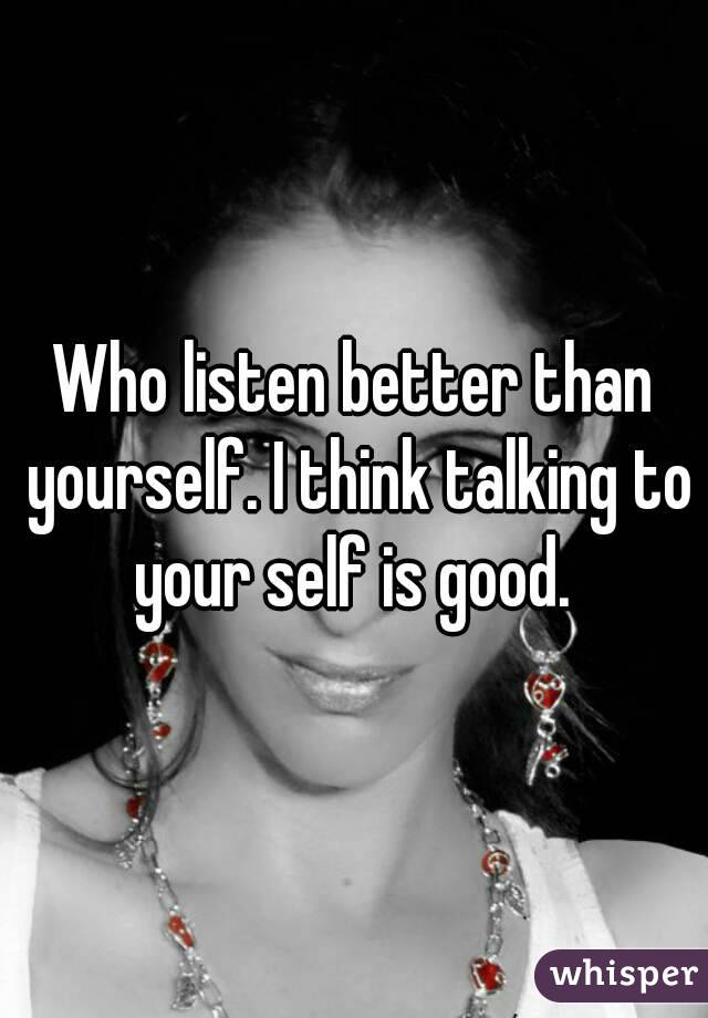 Who listen better than yourself. I think talking to your self is good. 
