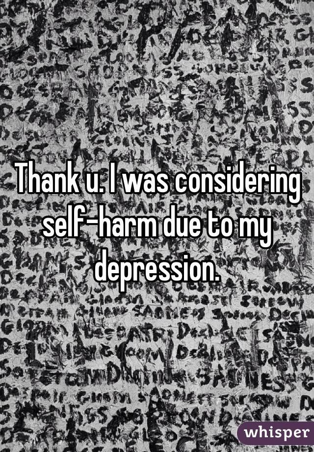 Thank u. I was considering self-harm due to my depression.