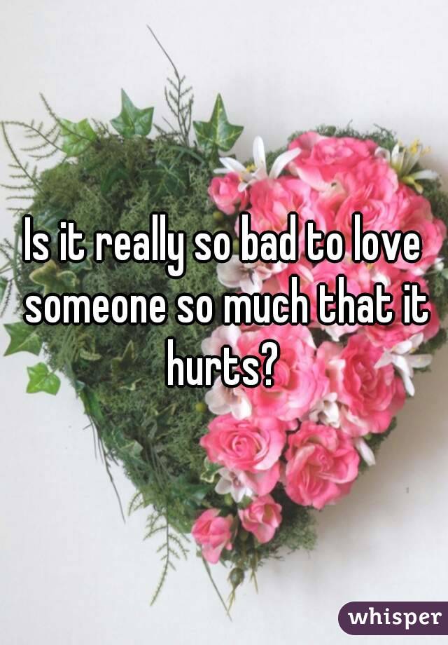 Is it really so bad to love someone so much that it hurts? 