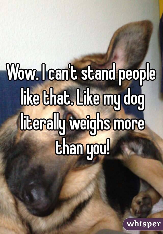 Wow. I can't stand people like that. Like my dog literally weighs more than you!