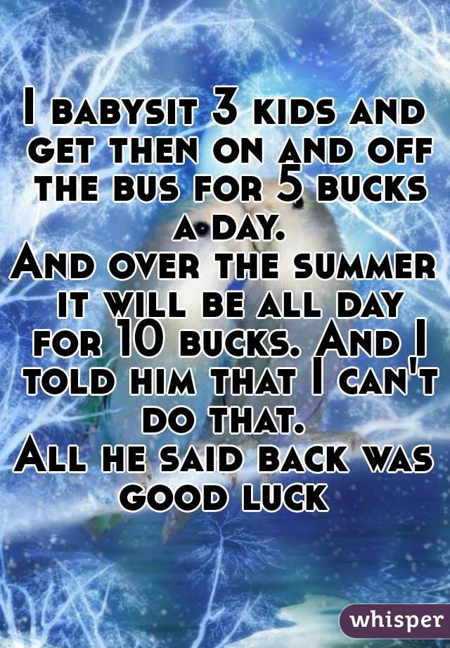 I babysit 3 kids and get then on and off the bus for 5 bucks a day.
And over the summer it will be all day for 10 bucks. And I told him that I can't do that. 
All he said back was good luck 