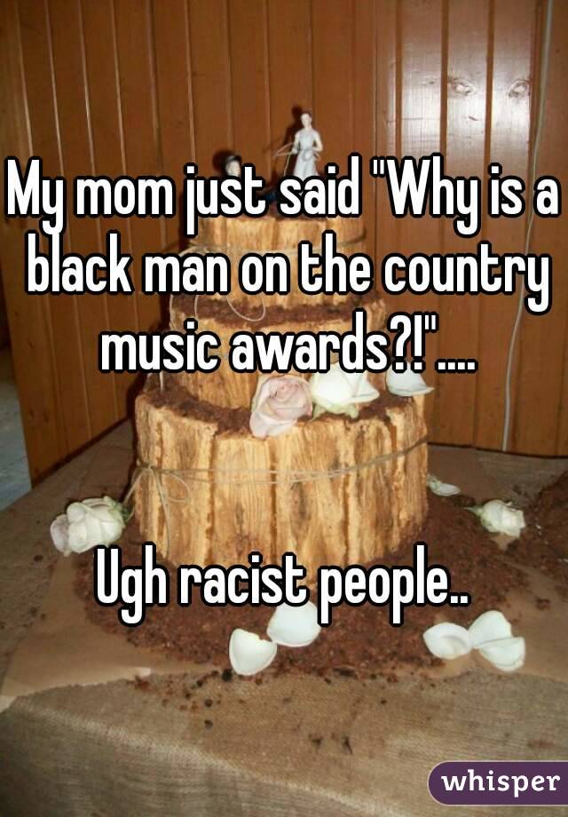 My mom just said "Why is a black man on the country music awards?!"....


Ugh racist people..