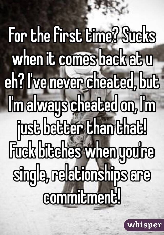 For the first time? Sucks when it comes back at u eh? I've never cheated, but I'm always cheated on, I'm just better than that! Fuck bitches when you're single, relationships are commitment!

