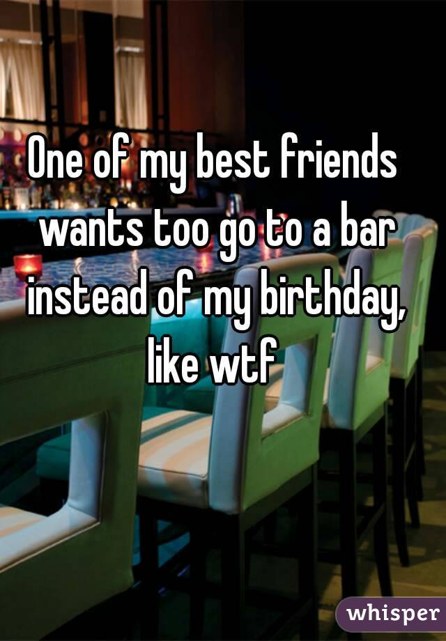 One of my best friends wants too go to a bar instead of my birthday, like wtf 