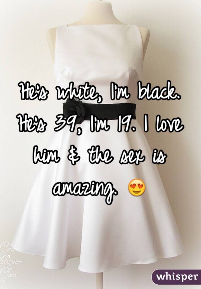 He's white, I'm black. He's 39, I'm 19. I love him & the sex is amazing. 😍