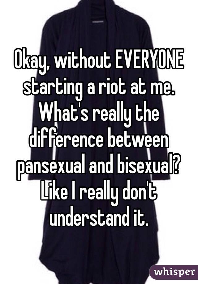 Okay, without EVERYONE starting a riot at me. What's really the difference between pansexual and bisexual? Like I really don't understand it. 