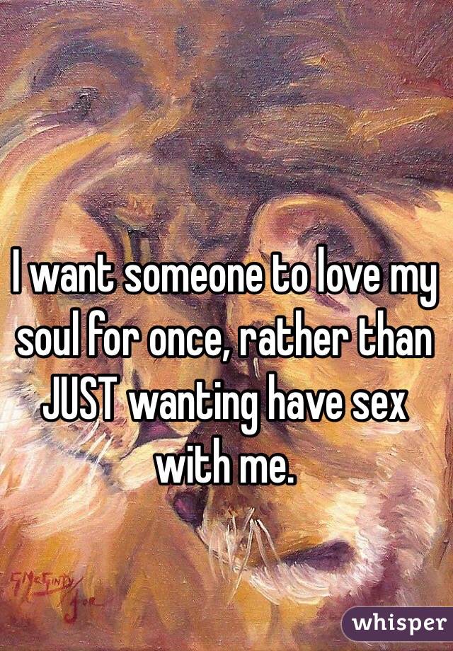 I want someone to love my soul for once, rather than JUST wanting have sex with me. 