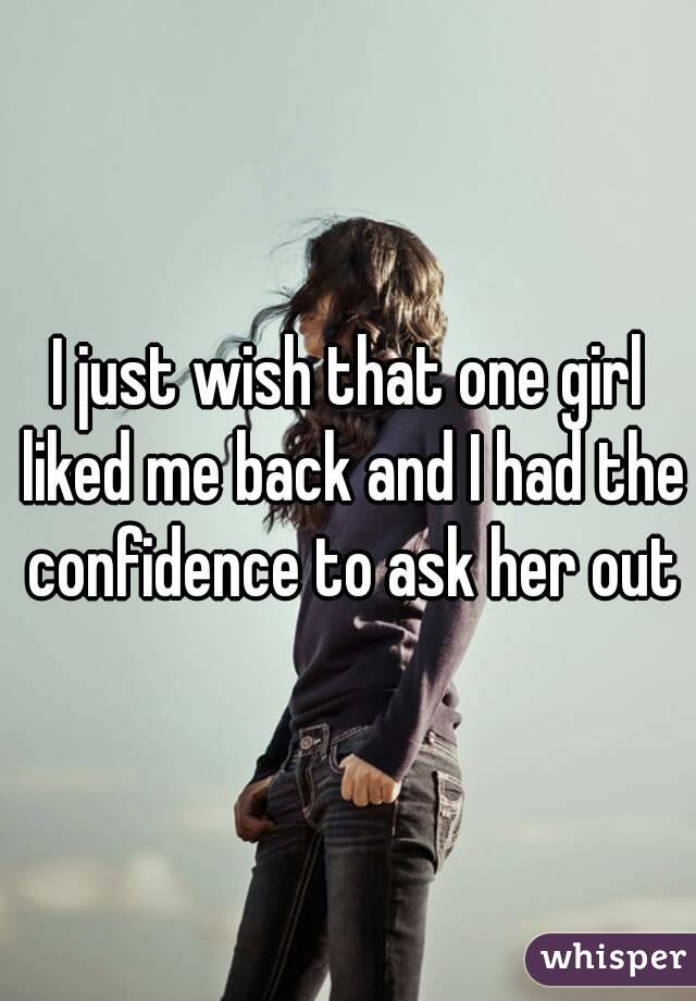 I just wish that one girl liked me back and I had the confidence to ask her out
