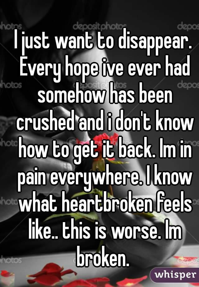 I just want to disappear. Every hope ive ever had somehow has been crushed and i don't know how to get it back. Im in pain everywhere. I know what heartbroken feels like.. this is worse. Im broken. 