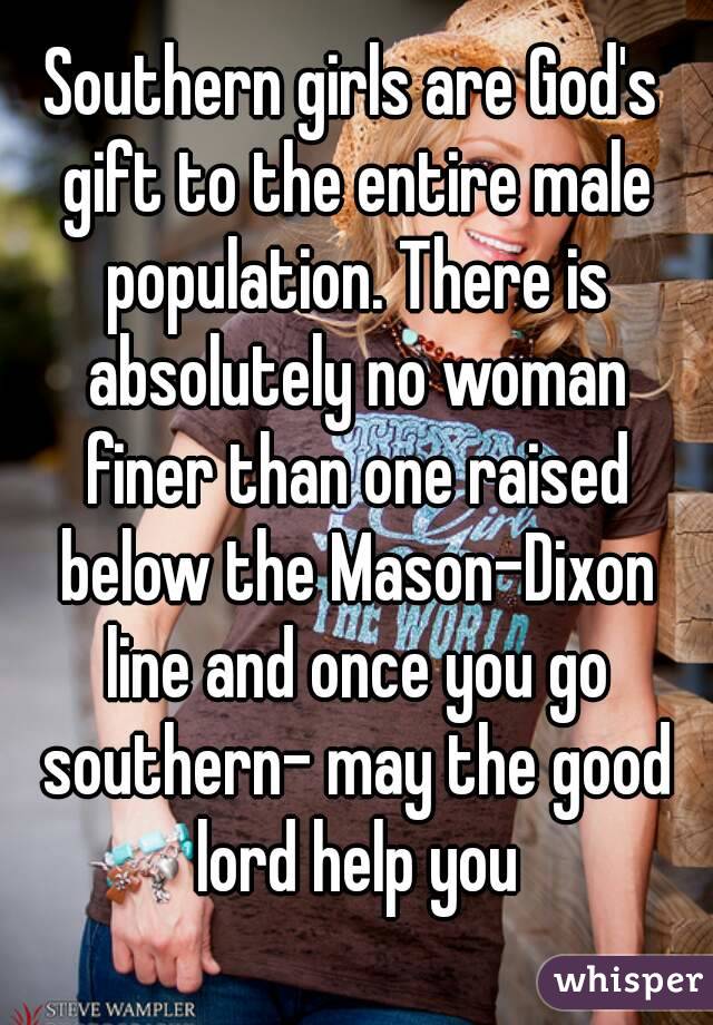 Southern girls are God's gift to the entire male population. There is absolutely no woman finer than one raised below the Mason-Dixon line and once you go southern- may the good lord help you