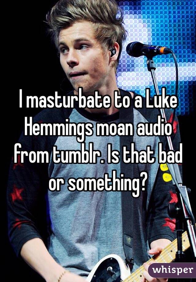 I masturbate to a Luke Hemmings moan audio from tumblr. Is that bad or something? 