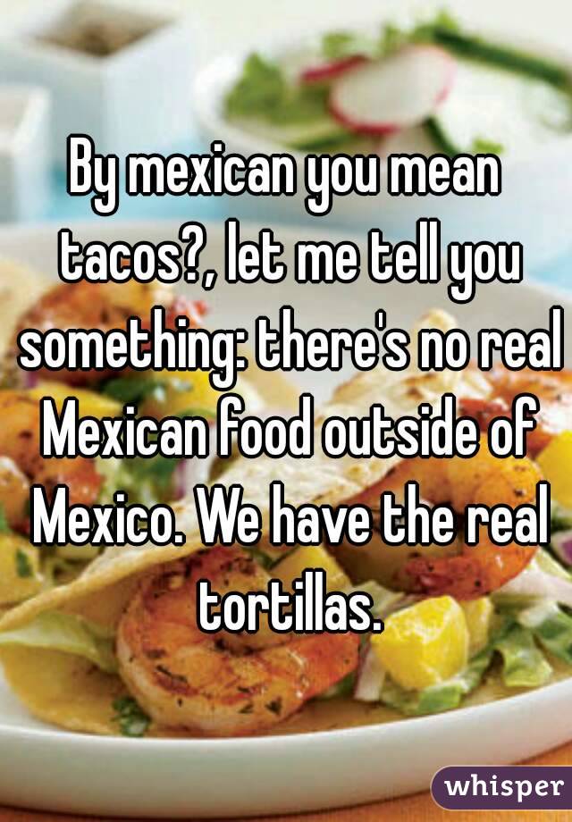 By mexican you mean tacos?, let me tell you something: there's no real Mexican food outside of Mexico. We have the real tortillas.