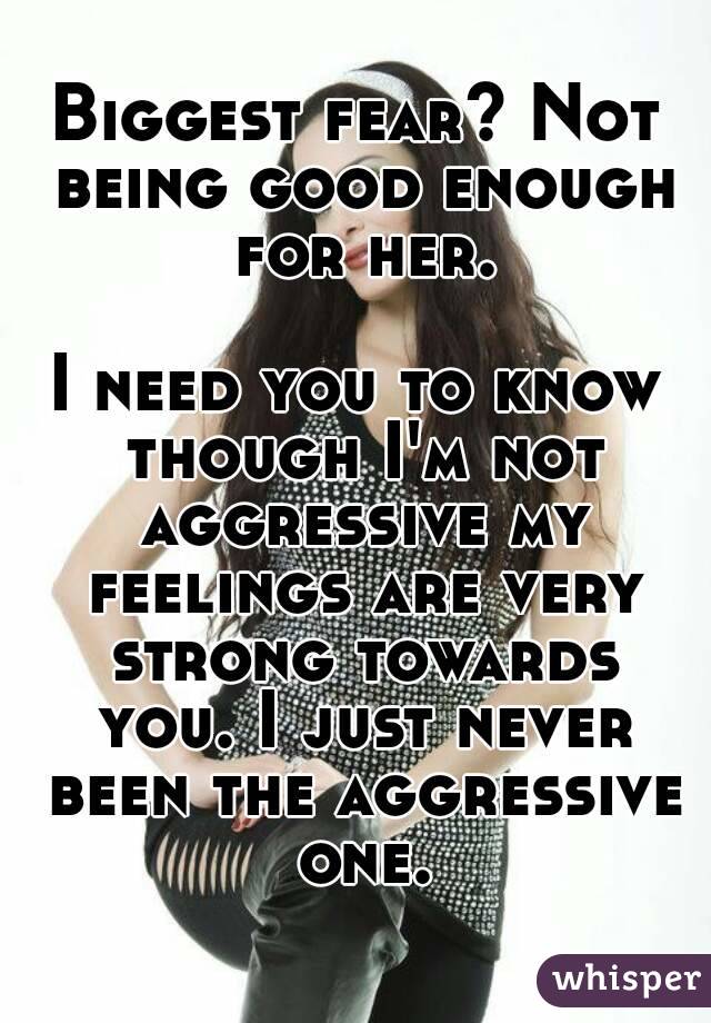 Biggest fear? Not being good enough for her.

I need you to know though I'm not aggressive my feelings are very strong towards you. I just never been the aggressive one.