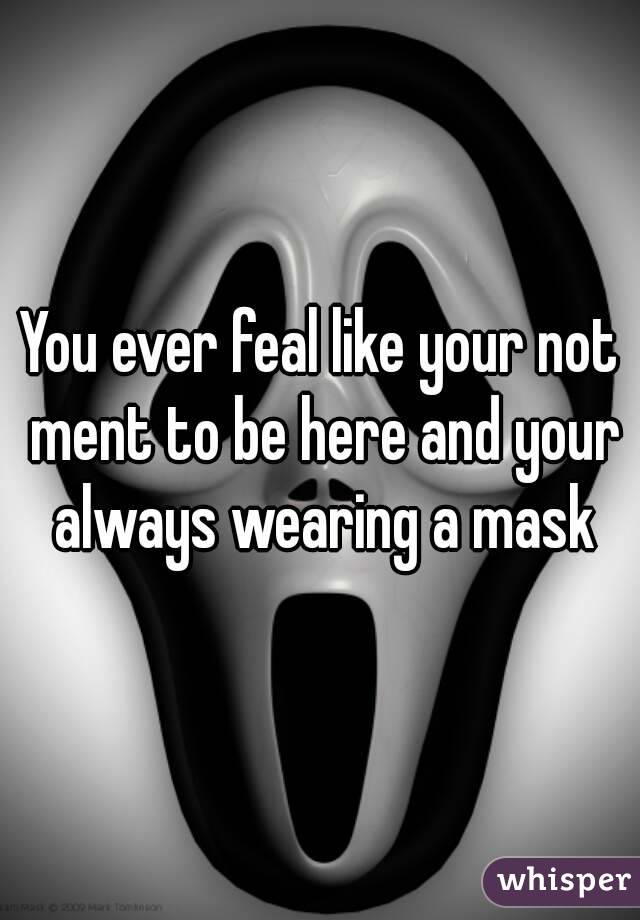 You ever feal like your not ment to be here and your always wearing a mask