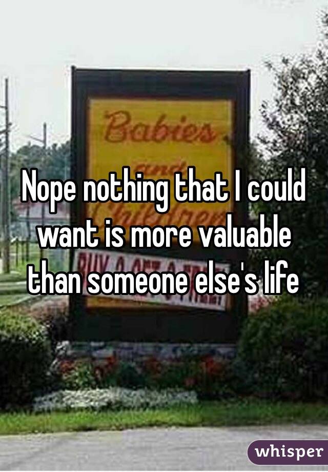 Nope nothing that I could want is more valuable than someone else's life 