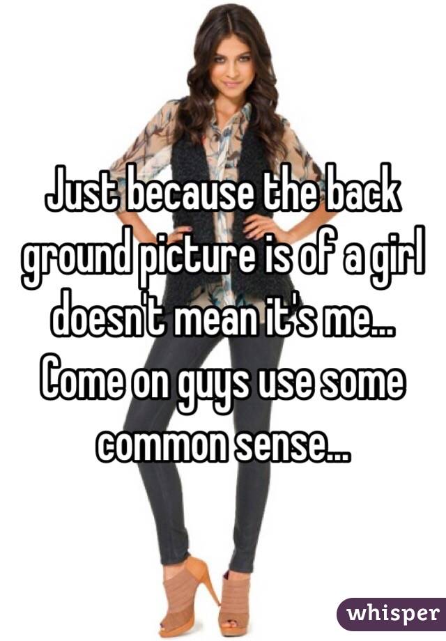 Just because the back ground picture is of a girl doesn't mean it's me... Come on guys use some common sense...