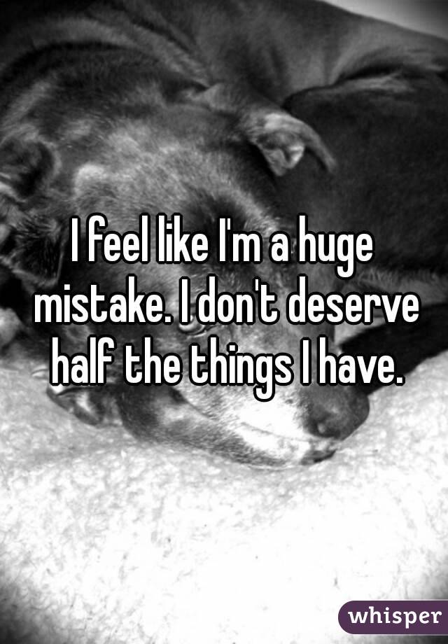 I feel like I'm a huge mistake. I don't deserve half the things I have.