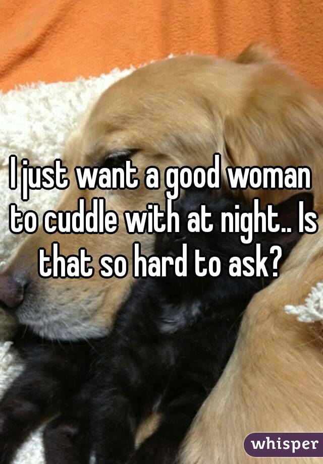 I just want a good woman to cuddle with at night.. Is that so hard to ask? 